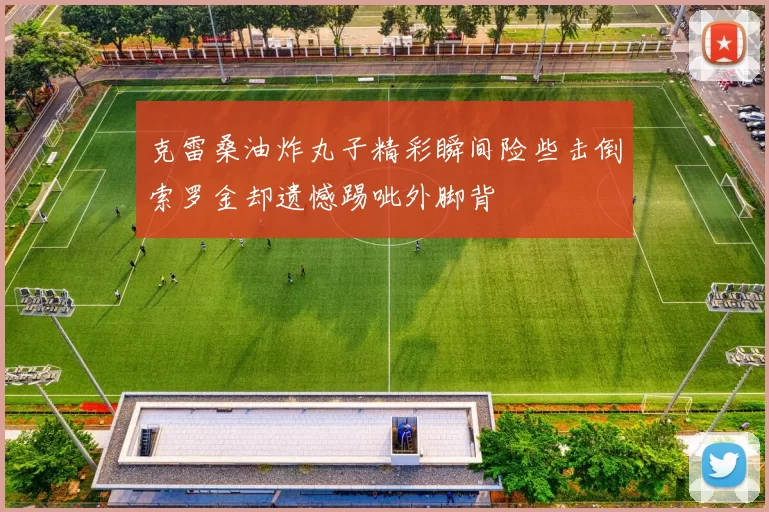 克雷桑油炸丸子精彩瞬间险些击倒索罗金却遗憾踢呲外脚背