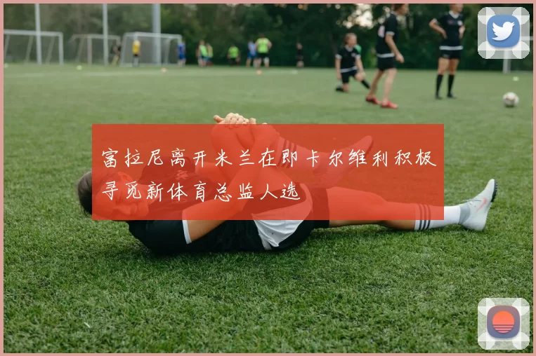 富拉尼离开米兰在即卡尔维利积极寻觅新体育总监人选