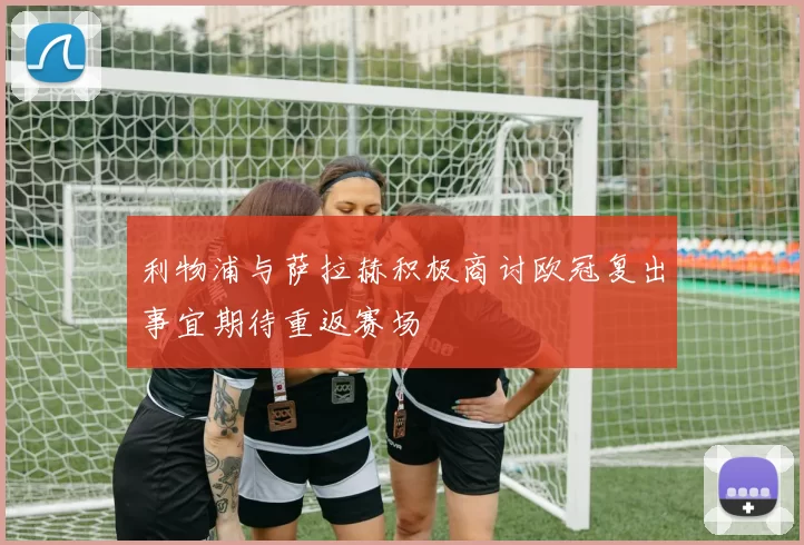 利物浦与萨拉赫积极商讨欧冠复出事宜期待重返赛场