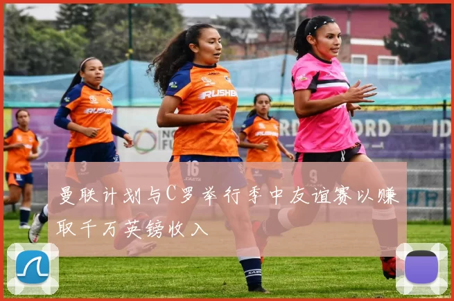 曼联计划与C罗举行季中友谊赛以赚取千万英镑收入