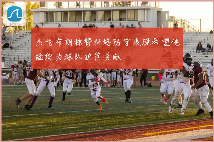 杰伦布朗称赞科塔防守表现希望他继续为球队护筐贡献
