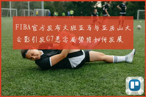 FIBA官方发布文班亚马与亚历山大合影引发G7悬念局势将如何发展