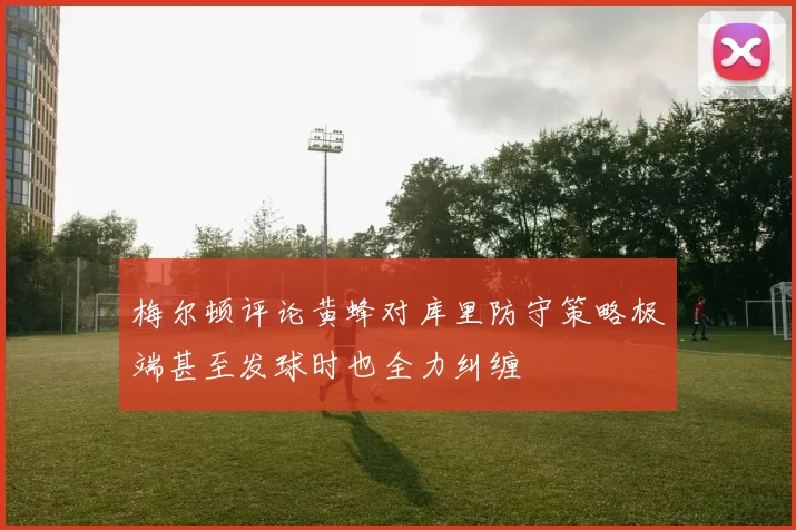 梅尔顿评论黄蜂对库里防守策略极端甚至发球时也全力纠缠