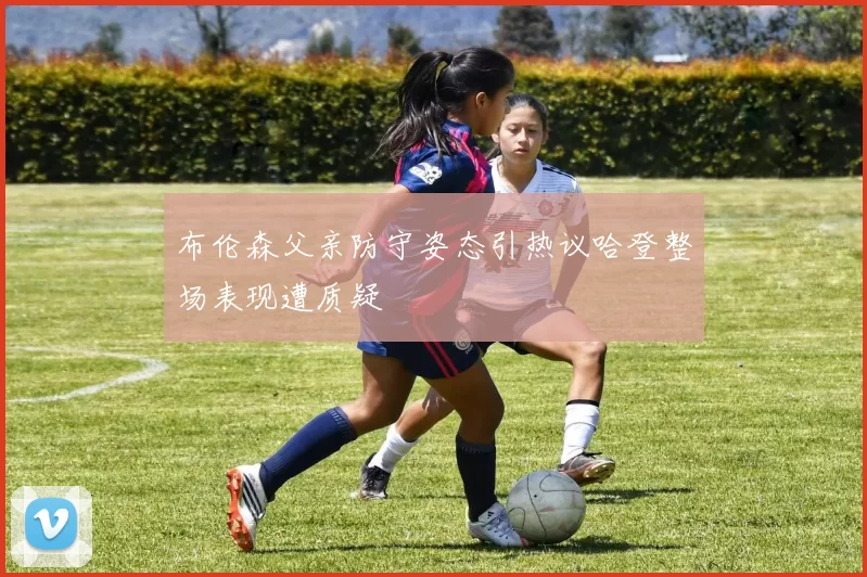 布伦森父亲防守姿态引热议哈登整场表现遭质疑