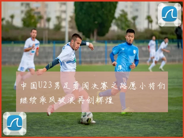 中国U23男足勇闯决赛之路愿小将们继续乘风破浪再创辉煌