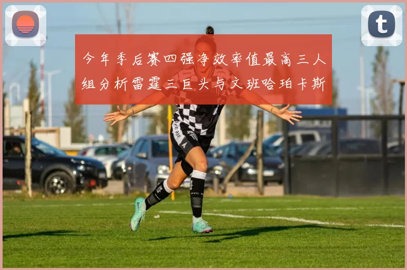 今年季后赛四强净效率值最高三人组分析雷霆三巨头与文班哈珀卡斯尔的表现对比