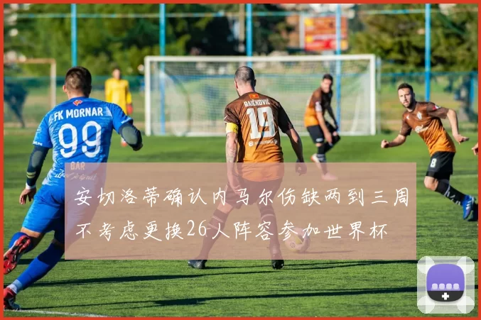 安切洛蒂确认内马尔伤缺两到三周不考虑更换26人阵容参加世界杯