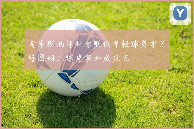考辛斯批评科尔贬低年轻球员华子塔图姆三球库明加成焦点