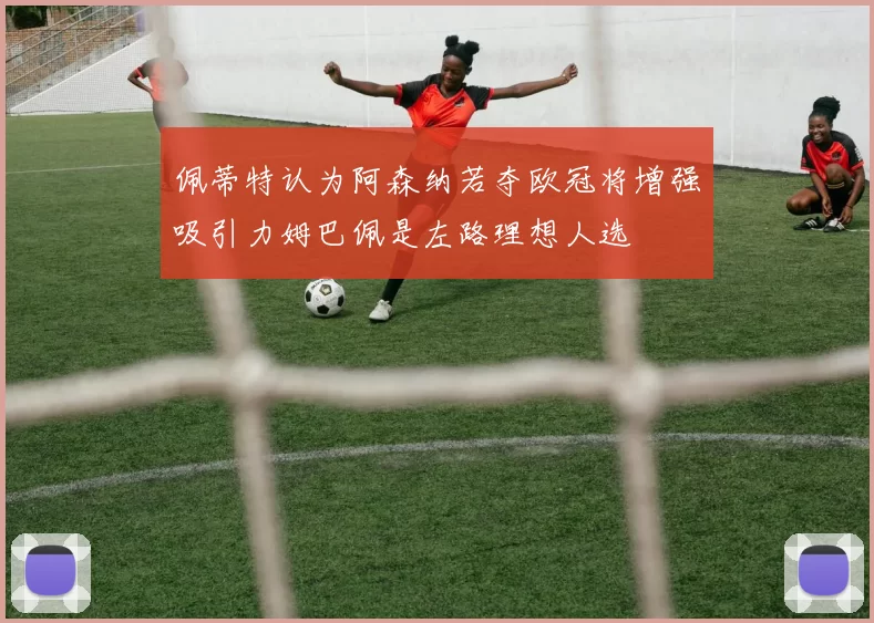 佩蒂特认为阿森纳若夺欧冠将增强吸引力姆巴佩是左路理想人选