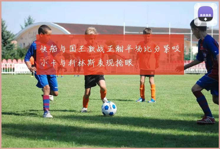 快船与国王激战正酣半场比分紧咬小卡与科林斯表现抢眼