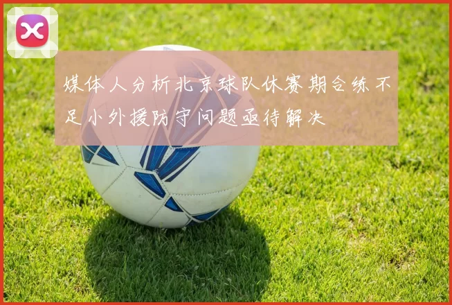 媒体人分析北京球队休赛期合练不足小外援防守问题亟待解决