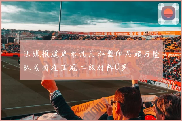 法媒报道库尔扎瓦加盟印尼超万隆队或将在亚冠二级对阵C罗